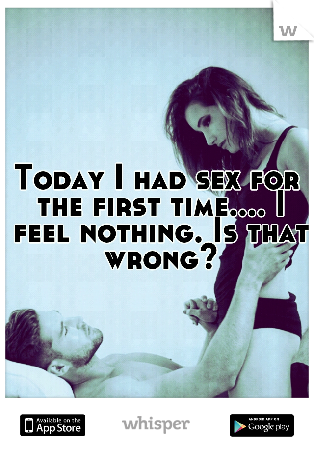 Today I had sex for the first time.... I feel nothing. Is that wrong?