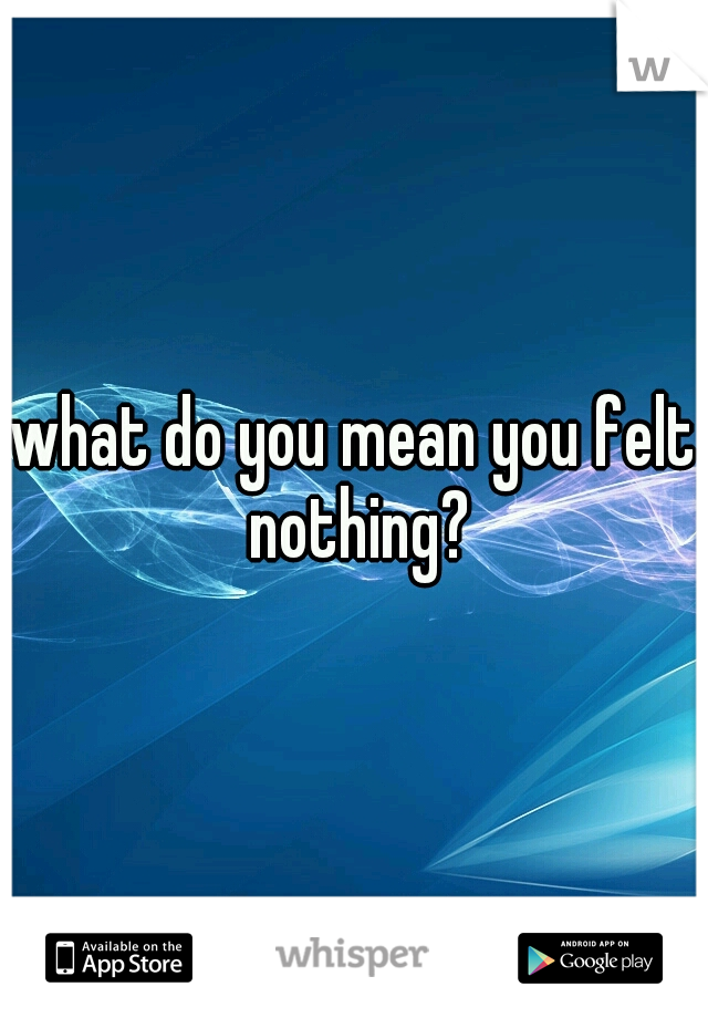 what do you mean you felt nothing?