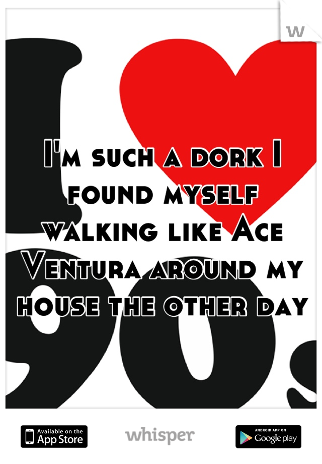 I'm such a dork I found myself walking like Ace Ventura around my house the other day