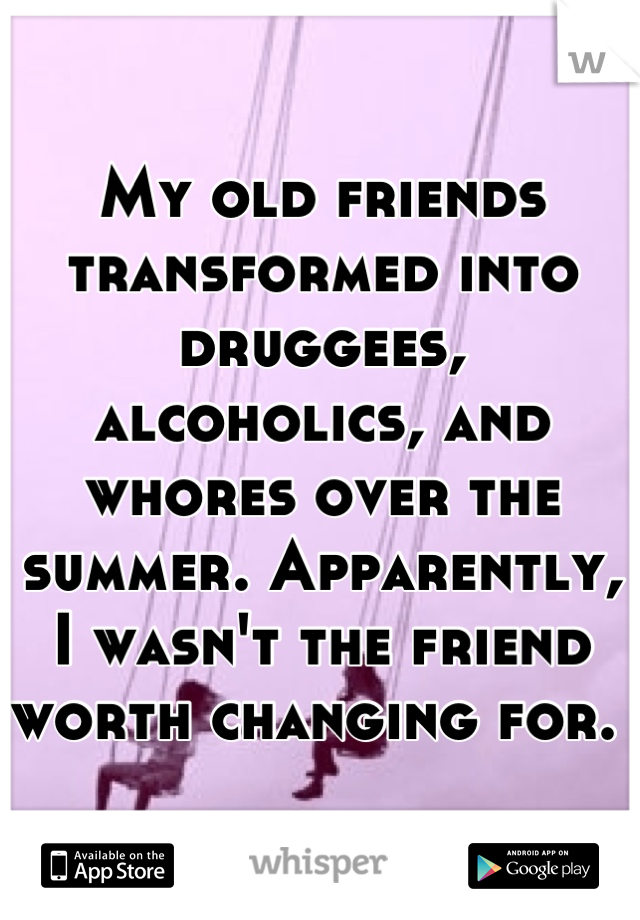 My old friends transformed into druggees, alcoholics, and whores over the summer. Apparently, I wasn't the friend worth changing for. 