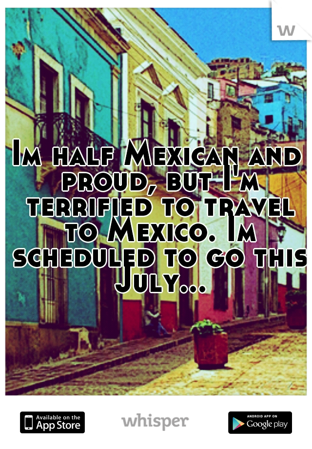 Im half Mexican and proud, but I'm terrified to travel to Mexico. Im scheduled to go this July...