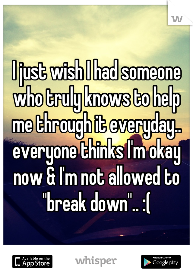 I just wish I had someone who truly knows to help me through it everyday.. everyone thinks I'm okay now & I'm not allowed to "break down".. :(