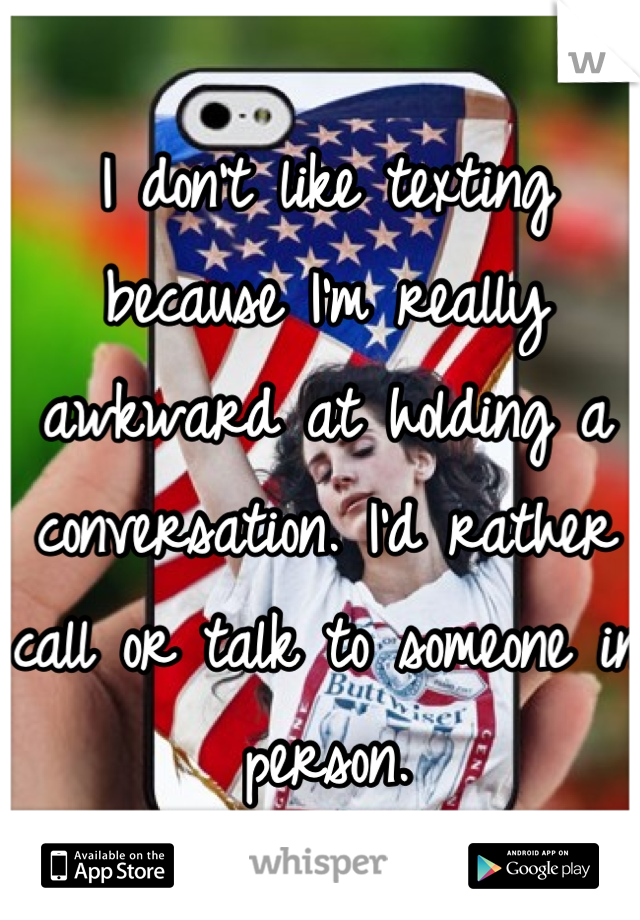 I don't like texting because I'm really awkward at holding a conversation. I'd rather call or talk to someone in person.