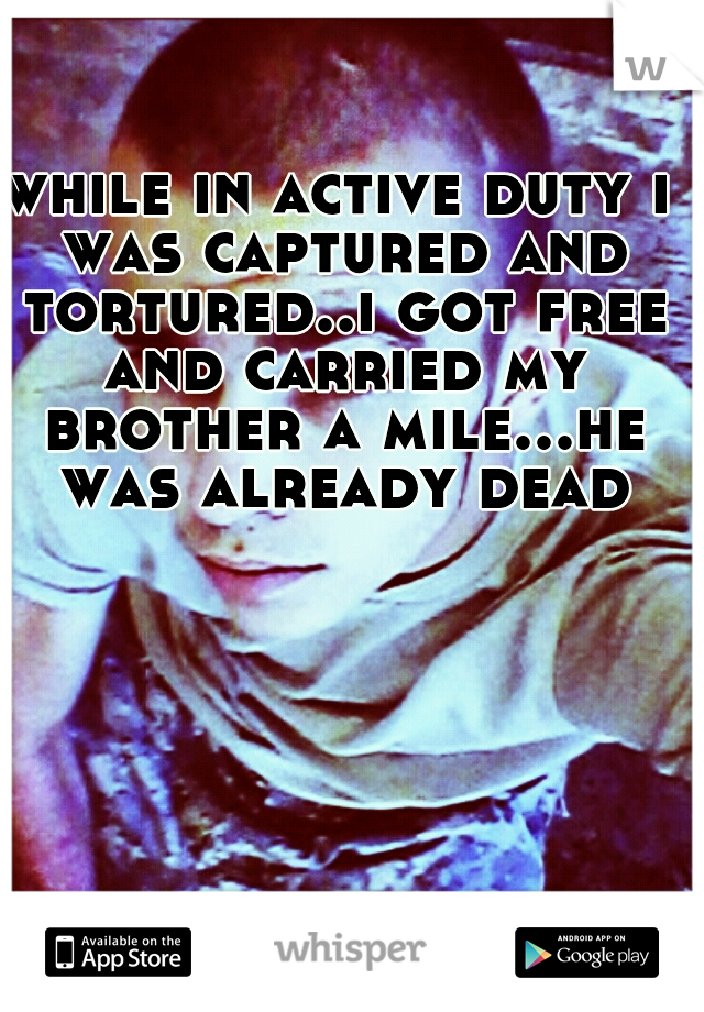 while in active duty i was captured and tortured..i got free and carried my brother a mile...he was already dead