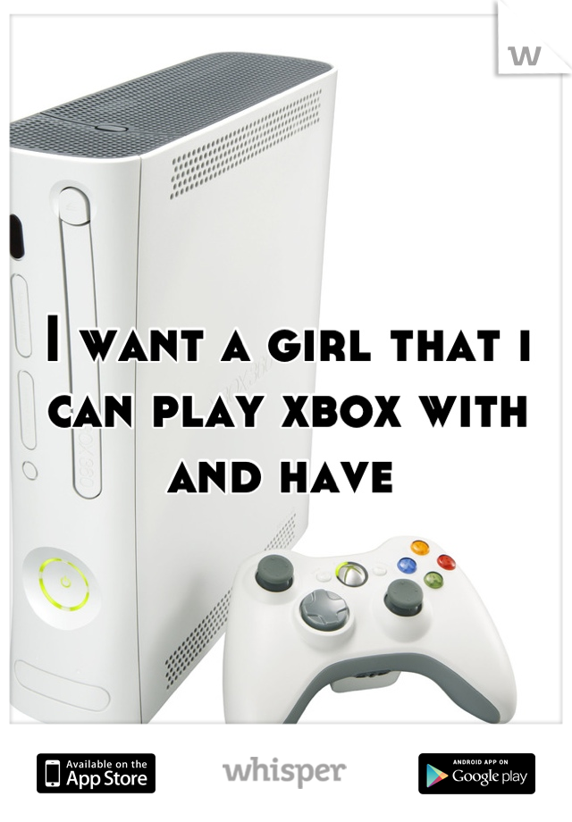 I want a girl that i can play xbox with and have 