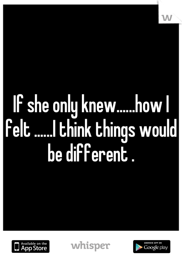 If she only knew......how I felt ......I think things would be different .