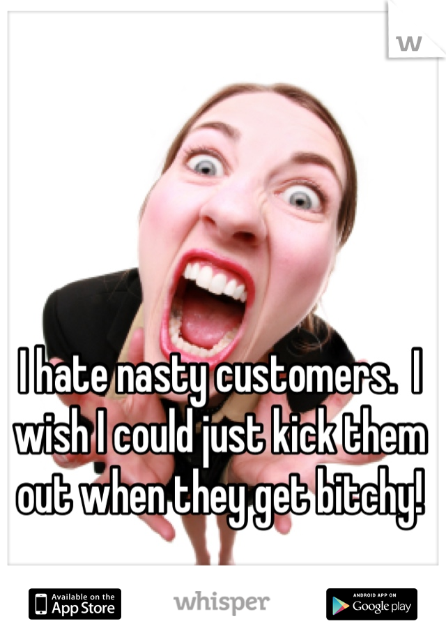 I hate nasty customers.  I wish I could just kick them out when they get bitchy!
