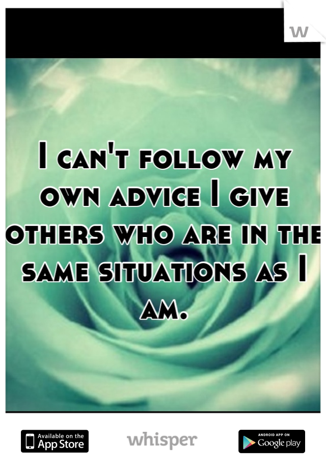I can't follow my own advice I give others who are in the same situations as I am.