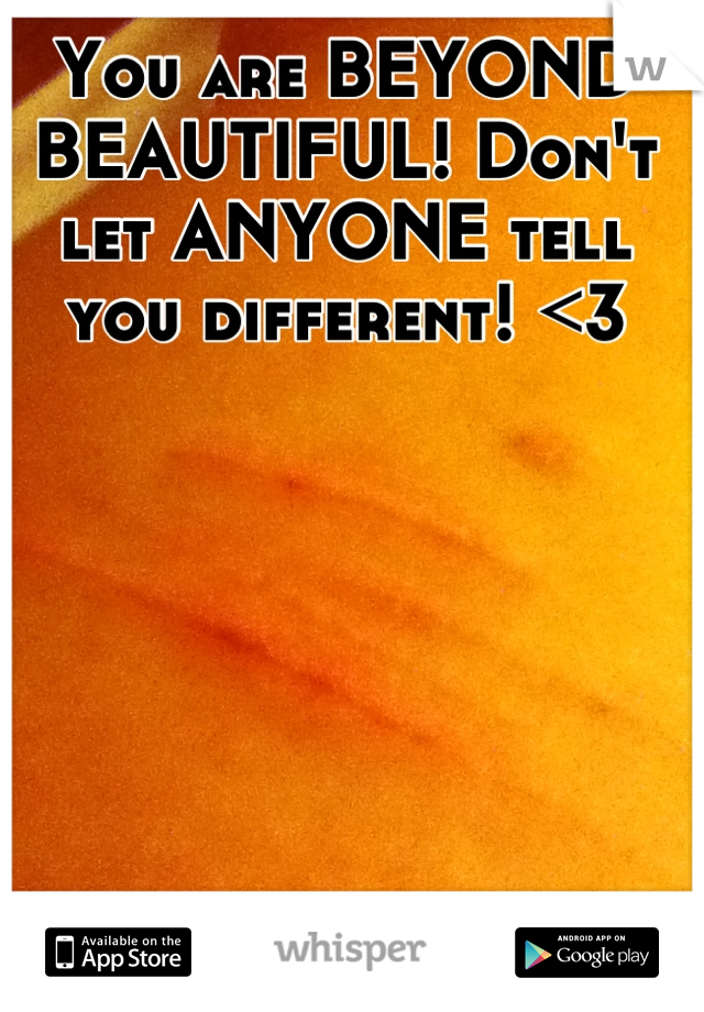 You are BEYOND BEAUTIFUL! Don't let ANYONE tell you different! <3