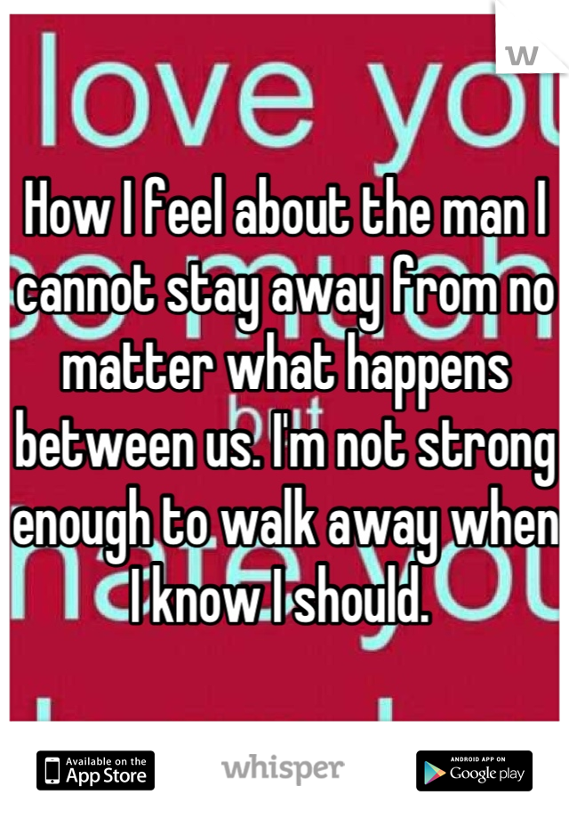 How I feel about the man I cannot stay away from no matter what happens between us. I'm not strong enough to walk away when I know I should. 