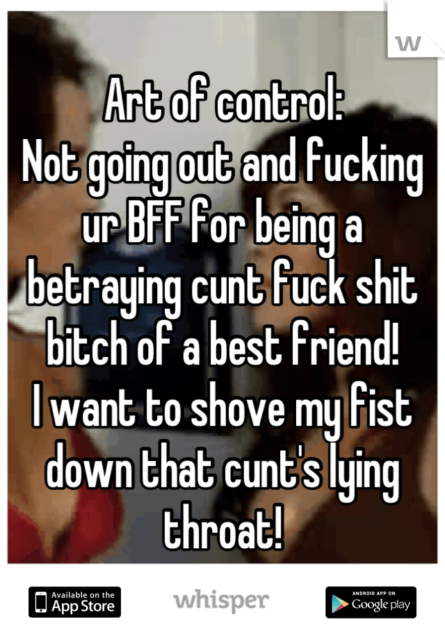 Art of control:
Not going out and fucking ur BFF for being a betraying cunt fuck shit bitch of a best friend!
I want to shove my fist down that cunt's lying throat!