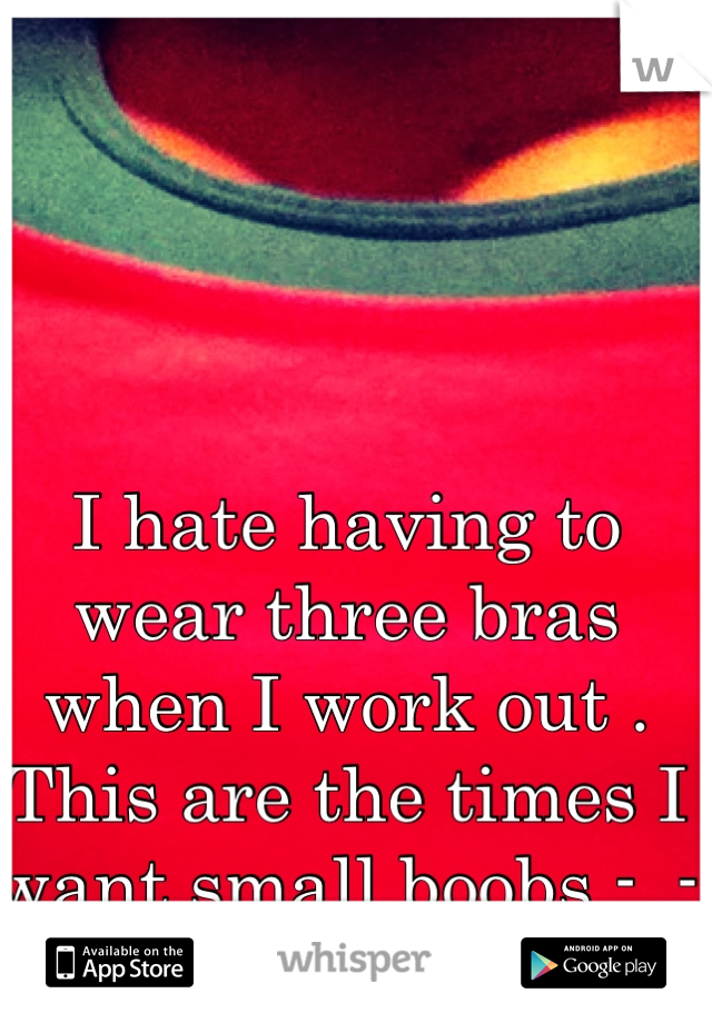 I hate having to wear three bras when I work out . This are the times I want small boobs -_-