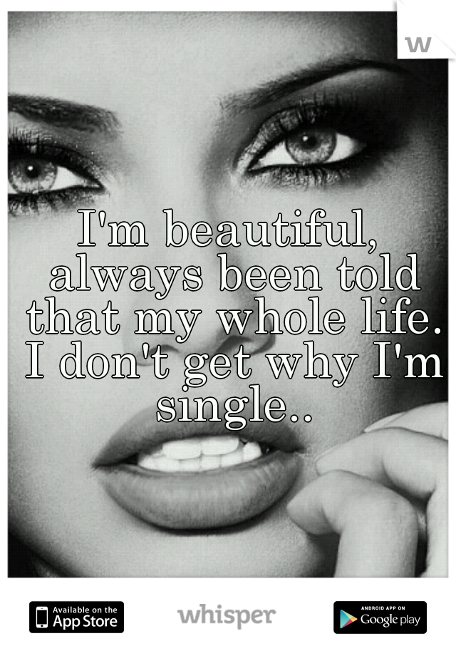 I'm beautiful, always been told that my whole life. I don't get why I'm single..