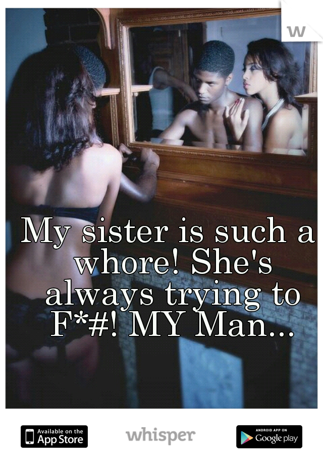 My sister is such a whore! She's always trying to F*#! MY Man...