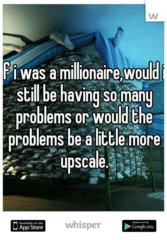 if i was a millionaire,would i still be having so many problems or would the problems be a little more upscale.