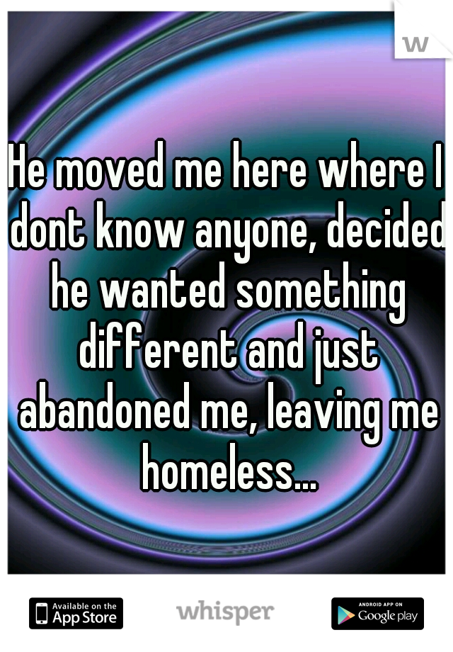 He moved me here where I dont know anyone, decided he wanted something different and just abandoned me, leaving me homeless...