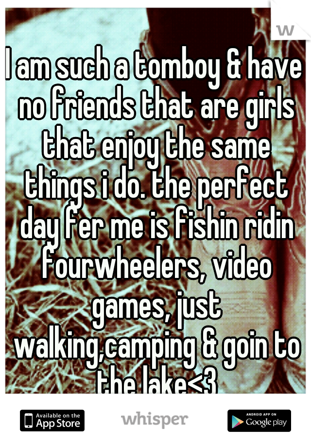 I am such a tomboy & have no friends that are girls that enjoy the same things i do. the perfect day fer me is fishin ridin fourwheelers, video games, just walking,camping & goin to the lake<3