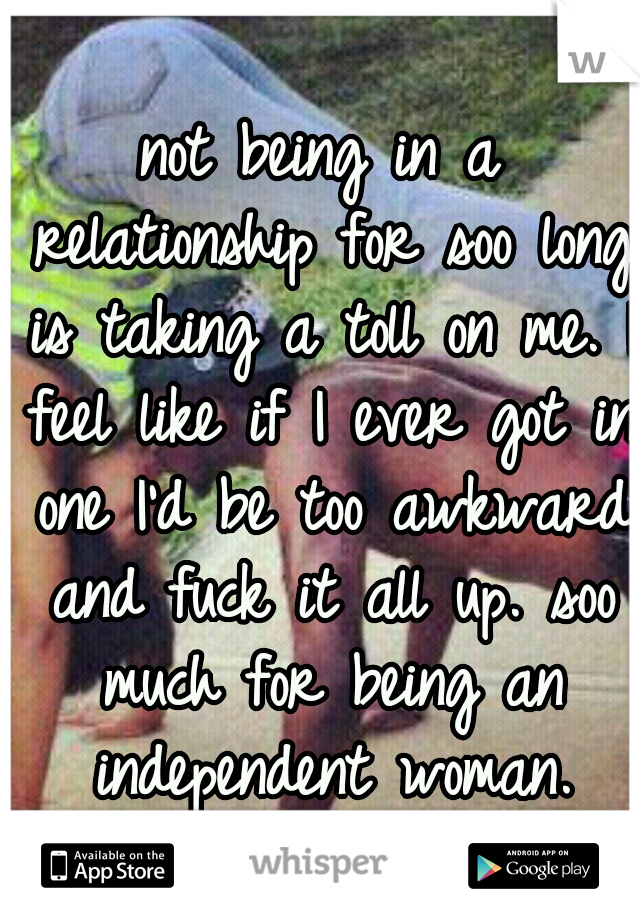 not being in a relationship for soo long is taking a toll on me. I feel like if I ever got in one I'd be too awkward and fuck it all up. soo much for being an independent woman.