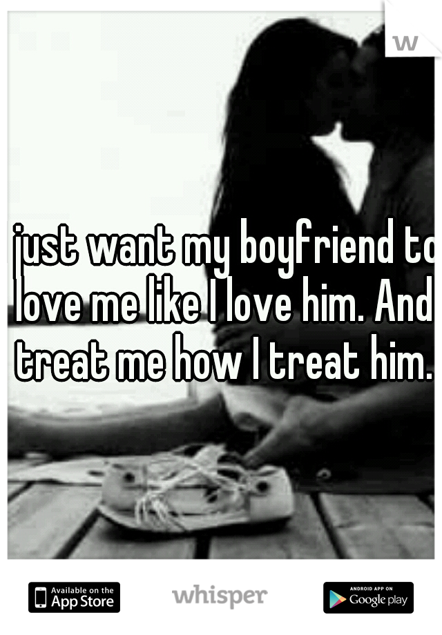 I just want my boyfriend to love me like I love him. And treat me how I treat him.
