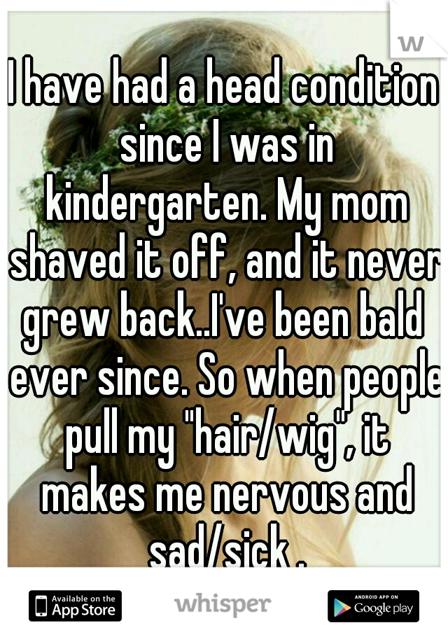 I have had a head condition since I was in kindergarten. My mom shaved it off, and it never grew back..I've been bald  ever since. So when people pull my "hair/wig", it makes me nervous and sad/sick .