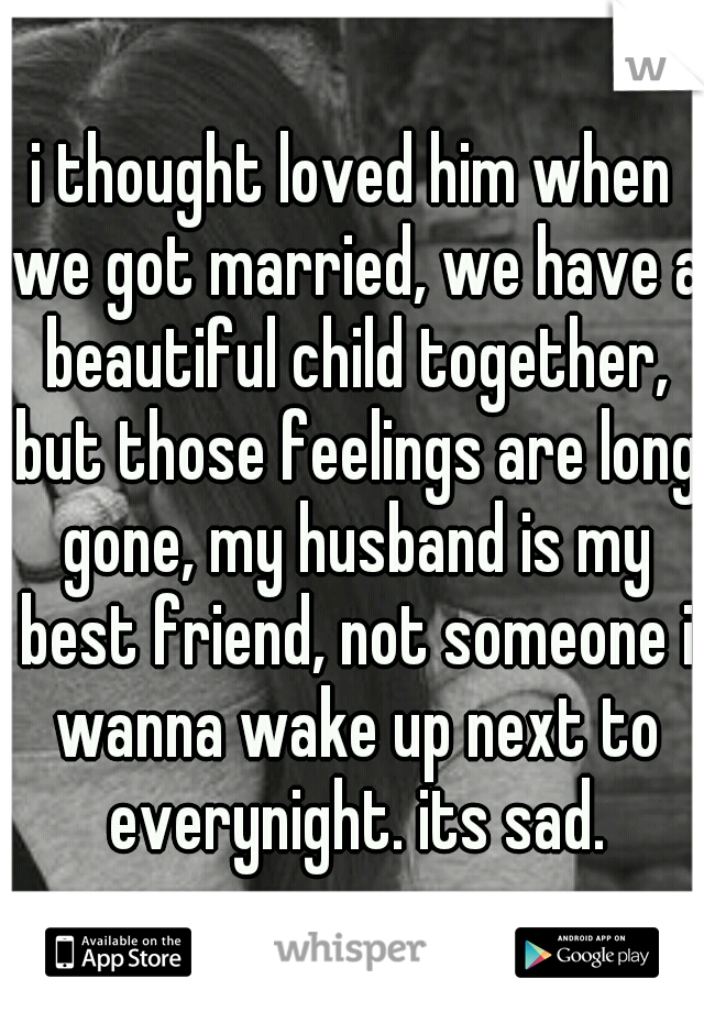 i thought loved him when we got married, we have a beautiful child together, but those feelings are long gone, my husband is my best friend, not someone i wanna wake up next to everynight. its sad.