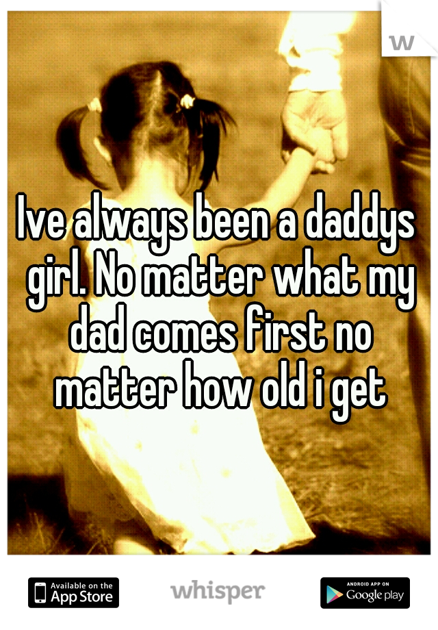 Ive always been a daddys girl. No matter what my dad comes first no matter how old i get