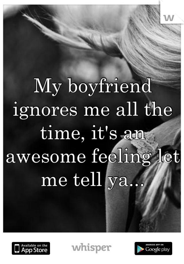 My boyfriend ignores me all the time, it's an awesome feeling let me tell ya...