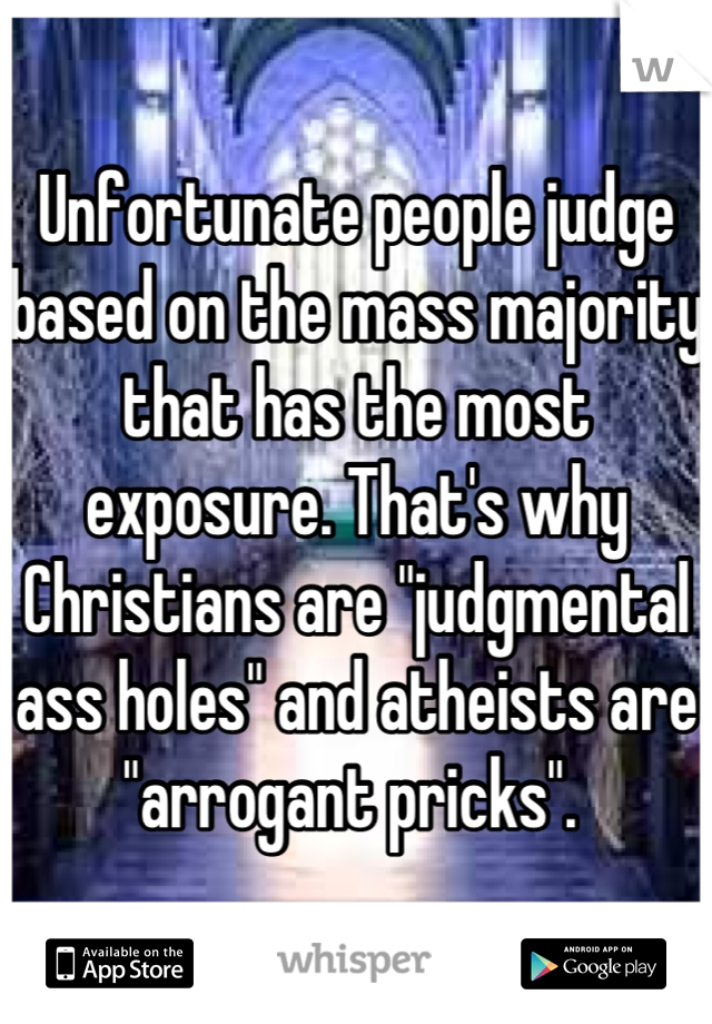 Unfortunate people judge based on the mass majority that has the most exposure. That's why Christians are "judgmental ass holes" and atheists are "arrogant pricks". 
