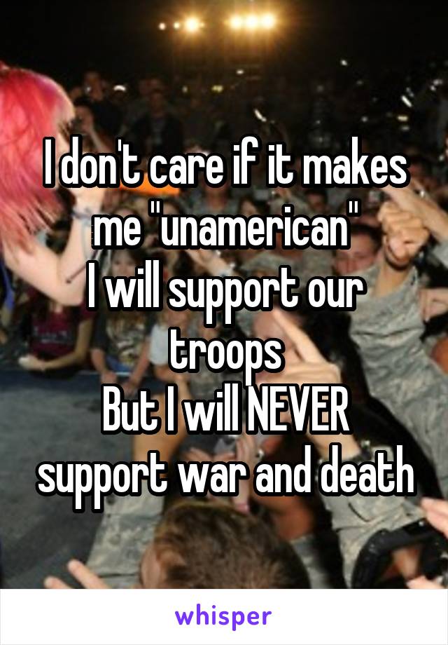 I don't care if it makes me "unamerican"
I will support our troops
But I will NEVER support war and death