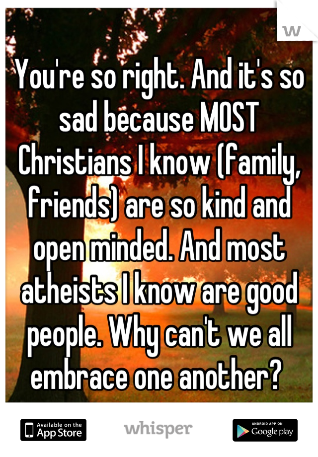 You're so right. And it's so sad because MOST Christians I know (family, friends) are so kind and open minded. And most atheists I know are good people. Why can't we all embrace one another? 