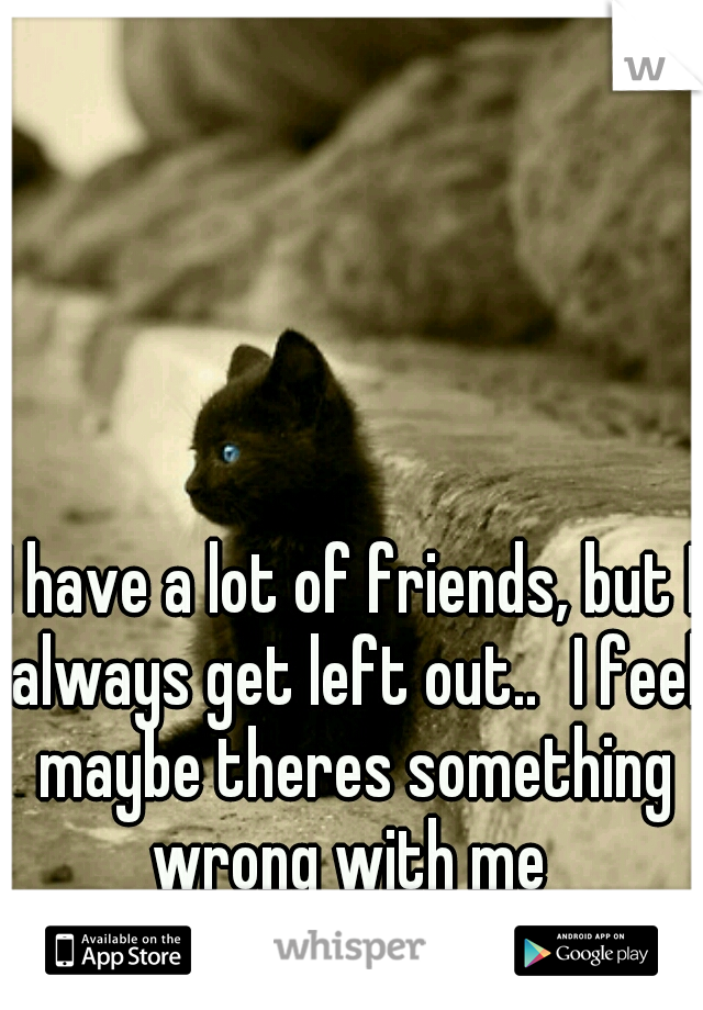 I have a lot of friends, but I always get left out..
I feel maybe theres something wrong with me 
