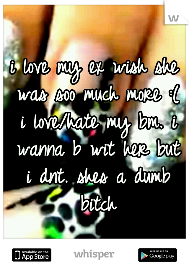 i love my ex wish she was soo much more :( i love/hate my bm. i wanna b wit her but i dnt. shes a dumb bitch