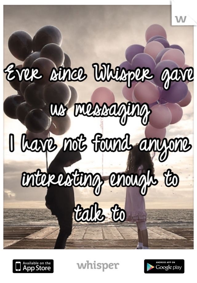 Ever since Whisper gave us messaging
I have not found anyone interesting enough to talk to