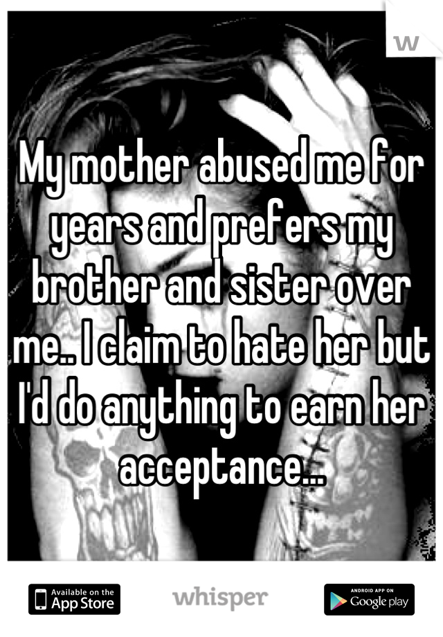 My mother abused me for years and prefers my brother and sister over me.. I claim to hate her but I'd do anything to earn her acceptance...