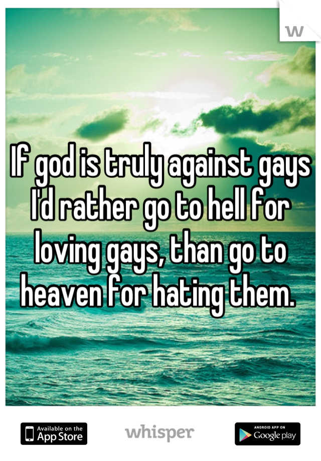 If god is truly against gays I'd rather go to hell for loving gays, than go to heaven for hating them. 