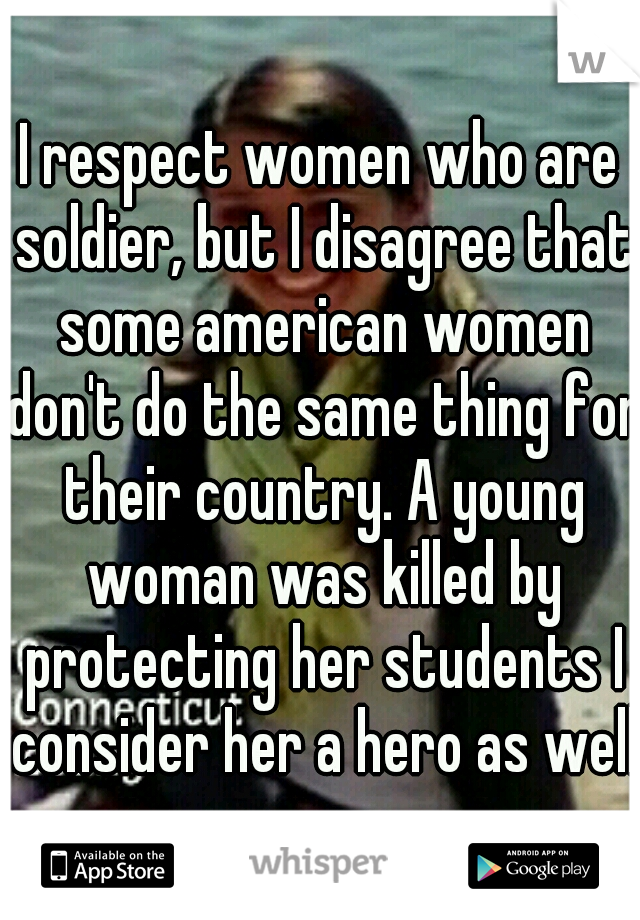 I respect women who are soldier, but I disagree that some american women don't do the same thing for their country. A young woman was killed by protecting her students I consider her a hero as well.
