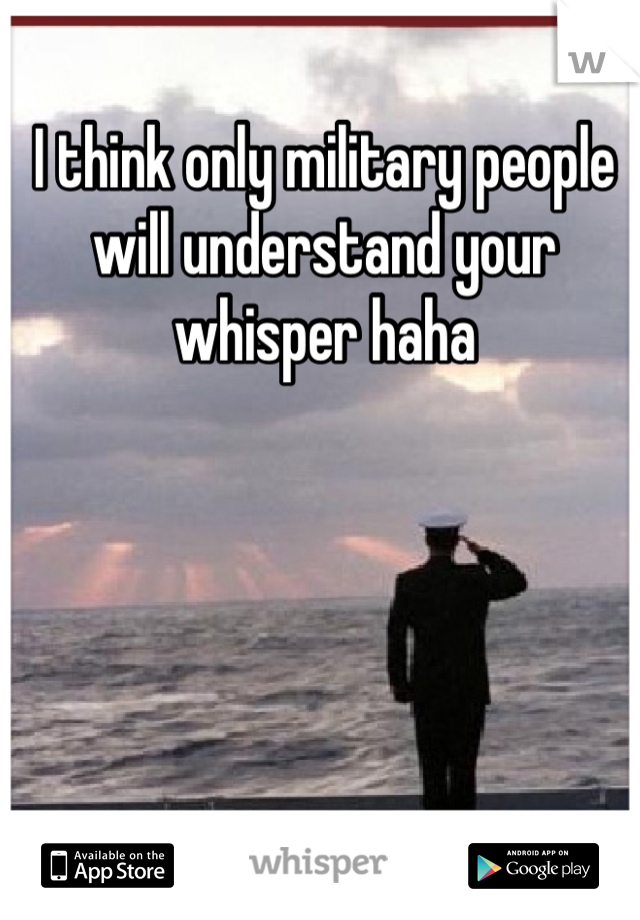 I think only military people will understand your whisper haha