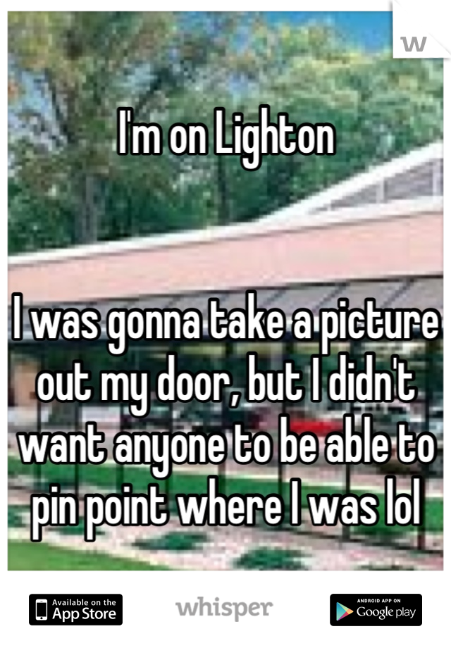 I'm on Lighton


I was gonna take a picture out my door, but I didn't want anyone to be able to pin point where I was lol