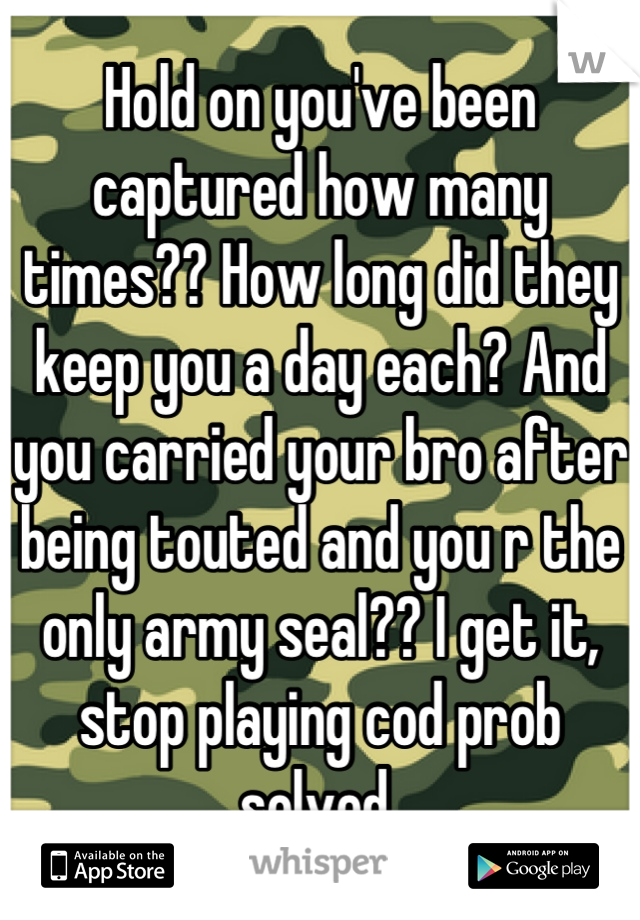 Hold on you've been captured how many times?? How long did they keep you a day each? And you carried your bro after being touted and you r the only army seal?? I get it, stop playing cod prob solved 