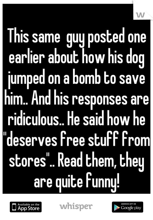 This same  guy posted one earlier about how his dog jumped on a bomb to save him.. And his responses are ridiculous.. He said how he "deserves free stuff from stores".. Read them, they are quite funny!