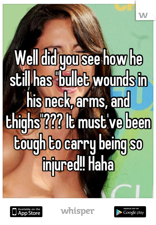 Well did you see how he still has "bullet wounds in his neck, arms, and thighs"??? It must've been tough to carry being so injured!! Haha