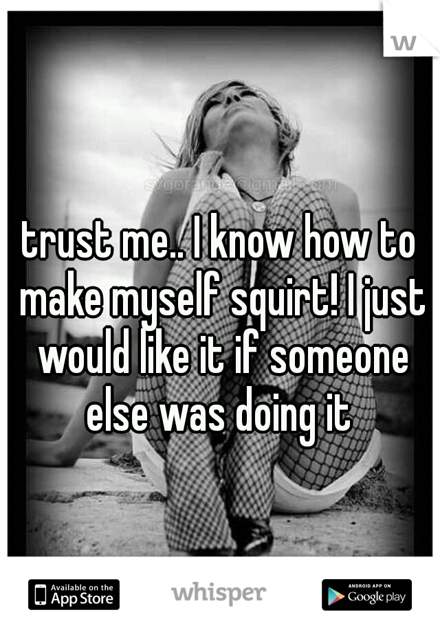 trust me.. I know how to make myself squirt! I just would like it if someone else was doing it 