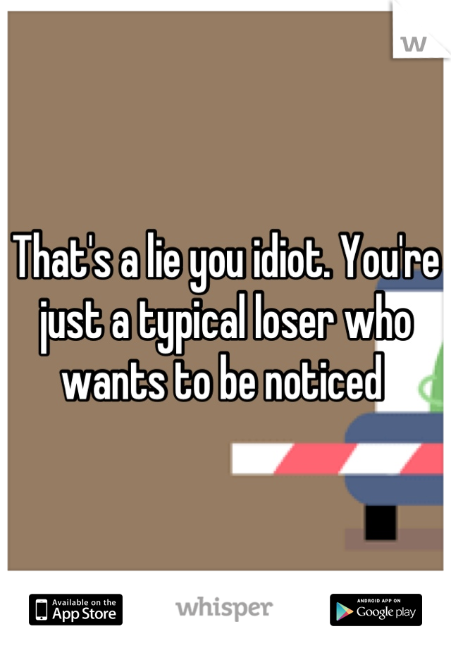 That's a lie you idiot. You're just a typical loser who wants to be noticed 