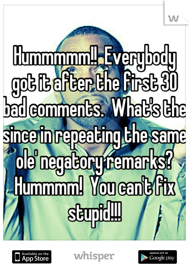 Hummmmm!!  Everybody got it after the first 30 bad comments.  What's the since in repeating the same ole' negatory remarks?  Hummmm!  You can't fix stupid!!!