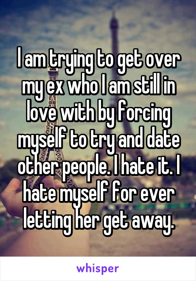 I am trying to get over my ex who I am still in love with by forcing myself to try and date other people. I hate it. I hate myself for ever letting her get away.