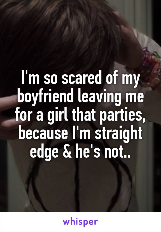 I'm so scared of my boyfriend leaving me for a girl that parties, because I'm straight edge & he's not..