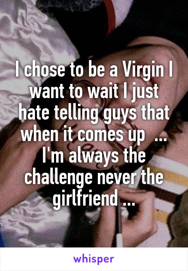 I chose to be a Virgin I want to wait I just hate telling guys that when it comes up  ... I'm always the challenge never the girlfriend ...