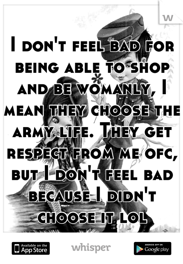 I don't feel bad for being able to shop and be womanly, I mean they choose the army life. They get respect from me ofc, but I don't feel bad because I didn't choose it lol