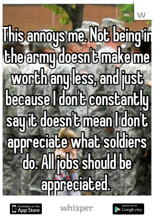 This annoys me. Not being in the army doesn't make me worth any less, and just because I don't constantly say it doesn't mean I don't appreciate what soldiers do. All jobs should be appreciated. 