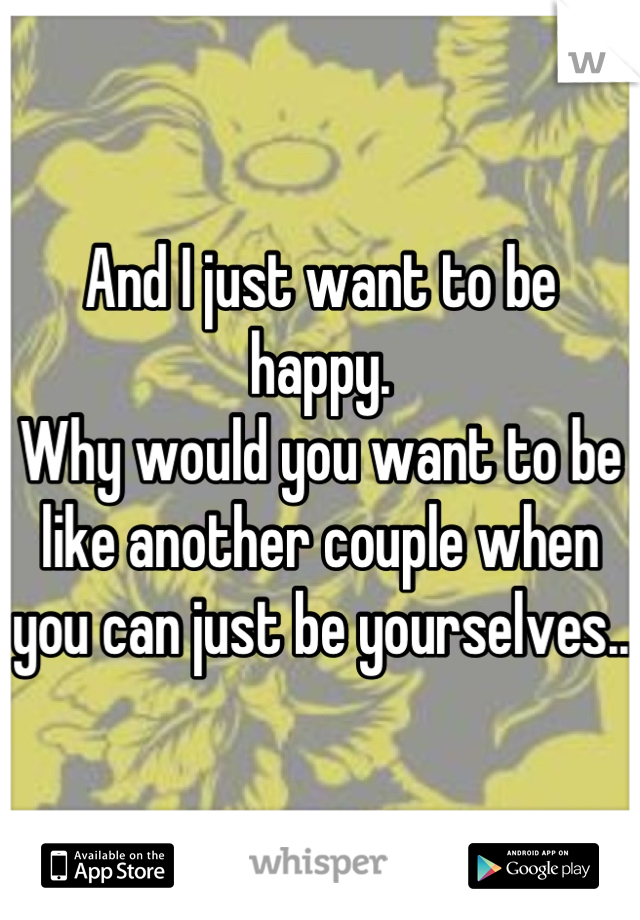 And I just want to be happy.
Why would you want to be like another couple when you can just be yourselves..
